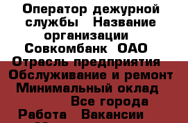 Оператор дежурной службы › Название организации ­ Совкомбанк, ОАО › Отрасль предприятия ­ Обслуживание и ремонт › Минимальный оклад ­ 15 000 - Все города Работа » Вакансии   . Мордовия респ.